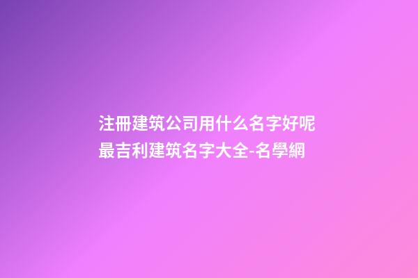 注冊建筑公司用什么名字好呢 最吉利建筑名字大全-名學網-第1張-公司起名-玄機派
